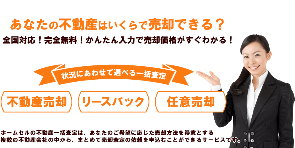 あなたの不動産はいくらで売却できる？全国対応！完全無料！かんたん入力で売却価格がすぐわかる！状況に合わせて選べる一括査定 不動産売却 リースバック 任意売却 ホームセルの不動産一括査定は、あなたのご希望に応じた売却方法を得意とする複数の不動産会社の中から、まとめて売却査定の依頼を申し込みことができるサービスです。